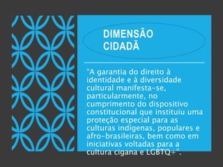 DIMENSÃO
CIDADÃ
“A garantia do direito à
identidade e à diversidade
cultural manifesta-se,
particularmente, no
cumprimento do dispositivo
constitucional que instituiu uma
proteção especial para as
culturas indígenas, populares e
afro-brasileiras, bem como em
iniciativas voltadas para a
cultura cigana e LGBTQ+”.
 