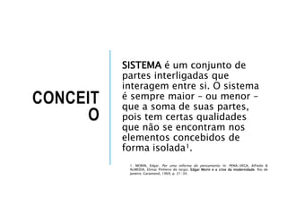 CONCEIT
O
SISTEMA é um conjunto de
partes interligadas que
interagem entre si. O sistema
é sempre maior – ou menor –
que a soma de suas partes,
pois tem certas qualidades
que não se encontram nos
elementos concebidos de
forma isolada¹.
1. MORIN, Edgar. Por uma reforma do pensamento. In: PENA-VEGA, Alfredo &
ALMEIDA, Elimar Pinheiro de (orgs). Edgar Morin e a crise da modernidade. Rio de
Janeiro: Garamond, 1969, p. 21-34.
 