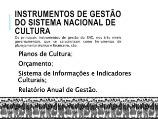 INSTRUMENTOS DE GESTÃO
DO SISTEMA NACIONAL DE
CULTURA
Planos de Cultura;
Orçamento;
Sistema de Informações e Indicadores
Culturais;
Relatório Anual de Gestão.
Os principais instrumentos de gestão do SNC, nos três níveis
governamentais, que se caracterizam como ferramentas de
planejamento técnico e financeiro, são:
 