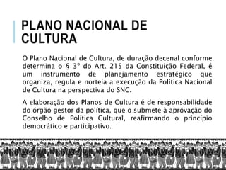 PLANO NACIONAL DE
CULTURA
O Plano Nacional de Cultura, de duração decenal conforme
determina o § 3º do Art. 215 da Constituição Federal, é
um instrumento de planejamento estratégico que
organiza, regula e norteia a execução da Política Nacional
de Cultura na perspectiva do SNC.
A elaboração dos Planos de Cultura é de responsabilidade
do órgão gestor da política, que o submete à aprovação do
Conselho de Política Cultural, reafirmando o princípio
democrático e participativo.
 
