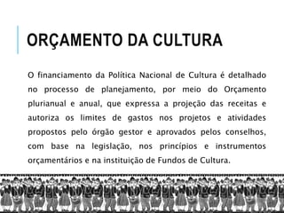 ORÇAMENTO DA CULTURA
O financiamento da Política Nacional de Cultura é detalhado
no processo de planejamento, por meio do Orçamento
plurianual e anual, que expressa a projeção das receitas e
autoriza os limites de gastos nos projetos e atividades
propostos pelo órgão gestor e aprovados pelos conselhos,
com base na legislação, nos princípios e instrumentos
orçamentários e na instituição de Fundos de Cultura.
 