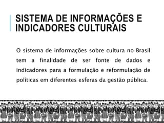 SISTEMA DE INFORMAÇÕES E
INDICADORES CULTURAIS
O sistema de informações sobre cultura no Brasil
tem a finalidade de ser fonte de dados e
indicadores para a formulação e reformulação de
políticas em diferentes esferas da gestão pública.
 