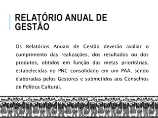 RELATÓRIO ANUAL DE
GESTÃO
Os Relatórios Anuais de Gestão deverão avaliar o
cumprimento das realizações, dos resultados ou dos
produtos, obtidos em função das metas prioritárias,
estabelecidas no PNC consolidado em um PAA, sendo
elaboradas pelos Gestores e submetidos aos Conselhos
de Política Cultural.
 