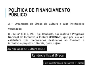 A - Orçamento do Órgão de Cultura e suas instituições
vinculadas;
B - Lei nº 8.313/1991 (Lei Rouanet), que institui o Programa
Nacional de Incentivo à Cultura (PRONAC), que por sua vez
estabelece três mecanismos destinados ao fomento e
incentivo a projetos culturais, quais sejam:
POLÍTICA DE FINANCIAMENTO
PÚBLICO
Fundo Nacional de Cultura (FNC)
Renúncia fiscal (Mecenato)
Fundos de Investimento nas Artes (Ficarts)
 