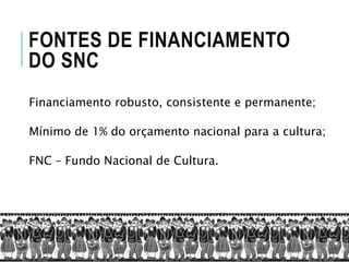 FONTES DE FINANCIAMENTO
DO SNC
Financiamento robusto, consistente e permanente;
Mínimo de 1% do orçamento nacional para a cultura;
FNC – Fundo Nacional de Cultura.
 