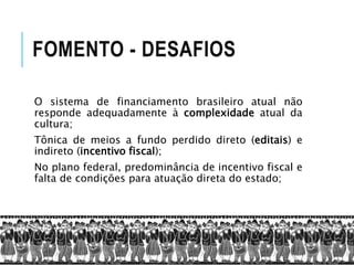 FOMENTO - DESAFIOS
O sistema de financiamento brasileiro atual não
responde adequadamente à complexidade atual da
cultura;
Tônica de meios a fundo perdido direto (editais) e
indireto (incentivo fiscal);
No plano federal, predominância de incentivo fiscal e
falta de condições para atuação direta do estado;
 