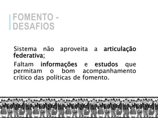 FOMENTO -
DESAFIOS
Sistema não aproveita a articulação
federativa;
Faltam informações e estudos que
permitam o bom acompanhamento
crítico das políticas de fomento.
 