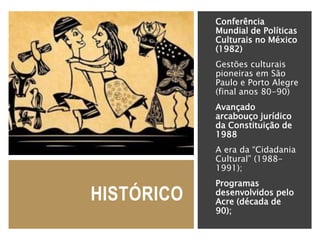 HISTÓRICO
Conferência
Mundial de Políticas
Culturais no México
(1982)
Gestões culturais
pioneiras em São
Paulo e Porto Alegre
(final anos 80-90)
Avançado
arcabouço jurídico
da Constituição de
1988
A era da “Cidadania
Cultural” (1988-
1991);
Programas
desenvolvidos pelo
Acre (década de
90);
 