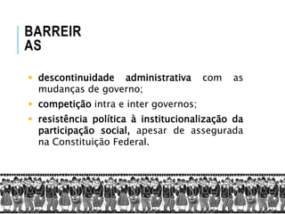  descontinuidade administrativa com as
mudanças de governo;
 competição intra e inter governos;
 resistência política à institucionalização da
participação social, apesar de assegurada
na Constituição Federal.
BARREIR
AS
 