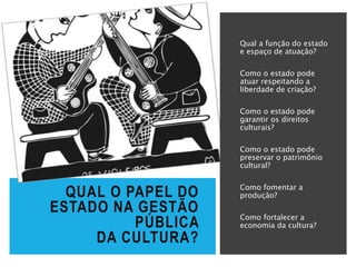 Qual a função do estado
e espaço de atuação?
Como o estado pode
atuar respeitando a
liberdade de criação?
Como o estado pode
garantir os direitos
culturais?
Como o estado pode
preservar o patrimônio
cultural?
Como fomentar a
produção?
Como fortalecer a
economia da cultura?
QUAL O PAPEL DO
ESTADO NA GESTÃO
PÚBLICA
DA CULTURA?
 
