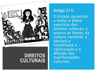 DIREITOS
CULTURAIS
Artigo 215:
O Estado garantirá
a todos o pleno
exercício dos
direitos culturais e
acesso às fontes da
cultura nacional, e
apoiará e
incentivará a
valorização e a
difusão das
manifestações
culturais.
 