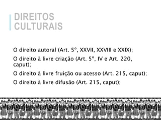 DIREITOS
CULTURAIS
O direito autoral (Art. 5º, XXVII, XXVIII e XXIX);
O direito à livre criação (Art. 5º, IV e Art. 220,
caput);
O direito à livre fruição ou acesso (Art. 215, caput);
O direito à livre difusão (Art. 215, caput);
 
