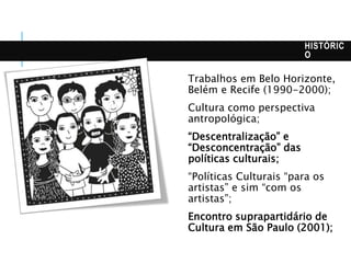 HISTÓRIC
O
Trabalhos em Belo Horizonte,
Belém e Recife (1990-2000);
Cultura como perspectiva
antropológica;
“Descentralização” e
“Desconcentração” das
políticas culturais;
“Políticas Culturais “para os
artistas” e sim “com os
artistas”;
Encontro suprapartidário de
Cultura em São Paulo (2001);
 