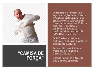 “CAMISA DE
FORÇA”
O modelo sistêmico , ou
seja, a criação de uma forte
estrutura institucional é o
equivalente a colocar uma
“camisa de força” na Cultura
que, em si mesma, é
dinâmica e avessa a
qualquer tipo de controle
(MACHADO, 2016).
O SNC não se dirige à
Cultura em si, mas à política
pública de Cultura.
Seria então um Sistema
Nacional de Política e
Gestão Cultural?
Garantir a todos a fruição
dos direitos culturais
 
