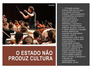 O ESTADO NÃO
PRODUZ CULTURA
“... O Estado produz
cultura toda vez em que:
cria corpos artísticos
estáveis, como orquestras
e companhias de teatro e
dança; constrói e
administra centros
culturais, teatros,
bibliotecas, arquivos e
museus; instala escola
públicas de artes; cria TVs
e rádios públicas; e quando
institui políticas de
proteção do patrimônio
cultural, como o
tombamento, que é uma
intervenção incisiva, pois
impõe limites à
propriedade privada,
dando-lhe uma função
social (ser referência de
memória coletiva). O
Estado também produz
cultura quando instala
universidades públicas
para o ensino, a pesquisa e
a difusão de
conhecimentos”
(MACHADO, 2016).
NEOJIBÁ
 