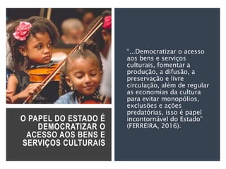 O PAPEL DO ESTADO É
DEMOCRATIZAR O
ACESSO AOS BENS E
SERVIÇOS CULTURAIS
“...Democratizar o acesso
aos bens e serviços
culturais, fomentar a
produção, a difusão, a
preservação e livre
circulação, além de regular
as economias da cultura
para evitar monopólios,
exclusões e ações
predatórias, isso é papel
incontornável do Estado”
(FERREIRA, 2016).
 