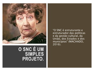 O SNC É UM
SIMPLES
PROJETO.
“O SNC é estruturante e
estruturador das políticas
e da gestão cultural, da
União, dos Estados e dos
municípios” (MACHADO,
2016).
 