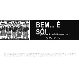 BEM... É
SÓ!pawlocidade@msn.com
73.99154.70
19
Este curso foi preparado para os alunos do Curso de Especialização em Gestão Cultural da Universidade Estadual de Santa Cruz – UESC para a disciplina Sistemas
de Cultura e Redes Colaborativas. Todo o seu conteúdo foi extraído de uma bibliografia específica que pode ser encontrada no programa da disciplina. Foi
elaborado pelo professor especialista Pawlo Cidade. Todos os slides podem ser reproduzidos, desde que citadas as fontes e autoria.
 