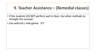 9. Teacher Assistance – [Remedial classes]
• If the students DO NOT perform well in Quiz. Use other methods to
strength the concept.
• Use web link / web games ICT
 