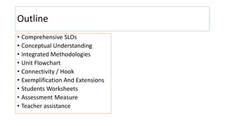 Outline
• Comprehensive SLOs
• Conceptual Understanding
• Integrated Methodologies
• Unit Flowchart
• Connectivity / Hook
• Exemplification And Extensions
• Students Worksheets
• Assessment Measure
• Teacher assistance
 