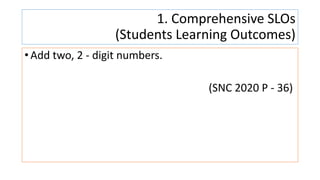 1. Comprehensive SLOs
(Students Learning Outcomes)
• Add two, 2 - digit numbers.
(SNC 2020 P - 36)
 