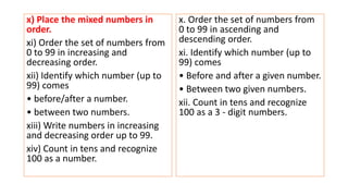 x) Place the mixed numbers in
order.
xi) Order the set of numbers from
0 to 99 in increasing and
decreasing order.
xii) Identify which number (up to
99) comes
• before/after a number.
• between two numbers.
xiii) Write numbers in increasing
and decreasing order up to 99.
xiv) Count in tens and recognize
100 as a number.
x. Order the set of numbers from
0 to 99 in ascending and
descending order.
xi. Identify which number (up to
99) comes
• Before and after a given number.
• Between two given numbers.
xii. Count in tens and recognize
100 as a 3 - digit numbers.
 