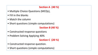 Section A (40 %)
• Multiple Choice Questions (MCQs),
• Fill in the blanks
• Match the column
• Short questions (simple computations)
Section B (40 %)
• Constructed response questions
• Problem Solving Applying 40%
Section C (20 %)
• Constructed response question.
• Short questions (simple computations)
 