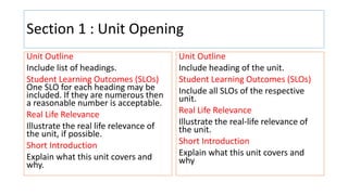Section 1 : Unit Opening
Unit Outline
Include list of headings.
Student Learning Outcomes (SLOs)
One SLO for each heading may be
included. If they are numerous then
a reasonable number is acceptable.
Real Life Relevance
Illustrate the real life relevance of
the unit, if possible.
Short Introduction
Explain what this unit covers and
why.
Unit Outline
Include heading of the unit.
Student Learning Outcomes (SLOs)
Include all SLOs of the respective
unit.
Real Life Relevance
Illustrate the real-life relevance of
the unit.
Short Introduction
Explain what this unit covers and
why
 