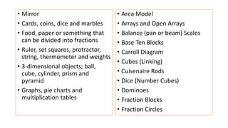 • Mirror
• Cards, coins, dice and marbles
• Food, paper or something that
can be divided into fractions
• Ruler, set squares, protractor,
string, thermometer and weights
• 3-dimensional objects; ball,
cube, cylinder, prism and
pyramid
• Graphs, pie charts and
multiplication tables
• Area Model
• Arrays and Open Arrays
• Balance (pan or beam) Scales
• Base Ten Blocks
• Carroll Diagram
• Cubes (Linking)
• Cuisenaire Rods
• Dice (Number Cubes)
• Dominoes
• Fraction Blocks
• Fraction Circles
 