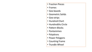 • Fraction Pieces
• Frames
• Geo boards
• Geometric Solids
• Geo-strips
• Hundred Chart
• Hundredths Circle
• Pattern Blocks
• Pantomimes
• Polydrons
• Power Polygons
• Counting Frame
• Trundle Wheel
 