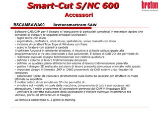 BSCAMSAWA00  Bretonsmartcam SAW Software CAD/CAM per il disegno e l’esecuzione di particolari complessi in materiale lapideo che consente di eseguire le seguenti principali lavorazioni: - taglio lastre con disco - sagomatura, profilatura, sbozzatura, spatolatura, scavo masselli con disco - incisione di caratteri True Type di Windows con frese - scavo e foratura con utensili a candela Il software funziona in ambiente Windows, è intuitivo e di facile utilizzo grazie alla programmazione a tre assi interpolati e due posizionati. È dotato di CAD 2D che permette di: - realizzare qualsiasi disegno bidimensionale con relativa quotatura - definire il volume di lavoro tridimensionale del pezzo - definire un qualsiasi piano all’interno del volume di lavoro tridimensionale generato - gestire il disegno 2D realizzato sul piano di lavoro prescelto comunque orientato nello spazio - importare disegni in formato .DXF e .DWG provenienti da CAD esterni o da rilevatori di templates - posizionare i pezzi da realizzare direttamente sulla lastra da lavorare per sfruttare in modo ottimale la superficie È inoltre dotato di un simulatore 3D che permette di: - simulare sul modello virtuale della macchina, comprensiva di tutti i suoi accessori ed attrezzature, il reale programma di lavorazione generato dal CAM in linguaggio ISO - verificare la corretta esecuzione della lavorazione e rilevare eventuali interferenze tra utensile, pezzo ed attrezzature di fisaggio La fornitura comprende n. 2 giorni di training .   Accessori 
