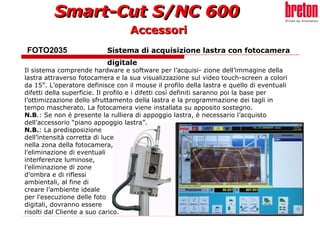 FOTO2035  Sistema di acquisizione lastra con fotocamera  digitale   Accessori Il sistema comprende hardware e software per l’acquisi- zione dell’immagine della lastra attraverso fotocamera e la sua visualizzazione sul video touch-screen a colori da 15”. L’operatore definisce con il mouse il profilo della lastra e quello di eventuali difetti della superficie. Il profilo e i difetti così definiti saranno poi la base per l’ottimizzazione dello sfruttamento della lastra e la programmazione dei tagli in tempo mascherato. La fotocamera viene installata su apposito sostegno. N.B .: Se non è presente la rulliera di appoggio lastra, è necessario l’acquisto dell’accessorio “piano appoggio lastra”. N.B. : La predisposizione  dell’intensità corretta di luce  nella zona della fotocamera,  l’eliminazione di eventuali  interferenze luminose,  l’eliminazione di zone  d’ombra e di riflessi  ambientali, al fine di  creare l’ambiente ideale  per l’esecuzione delle foto  digitali, dovranno essere  risolti dal Cliente a suo carico.   