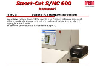 STPCST  Stazione PC + stampante per etichette   con relativo codice a barre. Il PC è inserito in un "cabinet" in lamiera assieme al video a colori e alla stampante, mentre la tastiera e il mouse sono sul piano di appoggio, sotto al video.  Le etichette vanno incollate manualmente sui pezzi. Accessori 