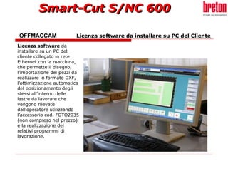 OFFMACCAM   Licenza software da installare su PC del Cliente Licenza software  da installare su un PC del cliente collegato in rete Ethernet con la macchina, che permette il disegno, l’importazione dei pezzi da realizzare in formato DXF, l’ottimizzazione automatica del posizionamento degli stessi all’interno delle lastre da lavorare che vengono rilevate dall’operatore utilizzando l’accessorio cod. FOTO2035 (non compreso nel prezzo) e la realizzazione dei relativi programmi di lavorazione.   