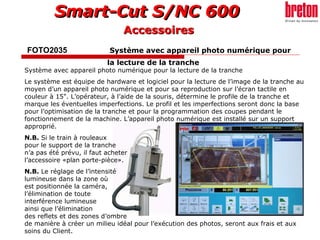 FOTO2035    Système avec appareil photo numérique pour  la lecture de la tranche   Système avec appareil photo numérique pour la lecture de la tranche  Le système est équipe de hardware et logiciel pour la lecture de l’image de la tranche au moyen d’un appareil photo numérique et pour sa reproduction sur l’écran tactile en couleur à 15". L’opérateur, à l’aide de la souris, détermine le profile de la tranche et marque les éventuelles imperfections. Le profil et les imperfections seront donc la base pour l’optimisation de la tranche et pour la programmation des coupes pendant le fonctionnement de la machine. L’appareil photo numérique est installé sur un support  approprié. N.B.  Si le train à rouleaux  pour le support de la tranche  n’a pas été prévu, il faut acheter  l’accessoire «plan porte-pièce». N.B.  Le réglage de l’intensité  lumineuse dans la zone où  est positionnée la caméra,  l’élimination de toute  interférence lumineuse  ainsi que l’élimination  des reflets et des zones d’ombre  de manière à créer un milieu idéal pour l’exécution des photos, seront aux frais et aux soins du Client. Accessoires 