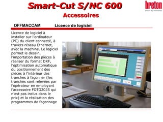 OFFMACCAM   Licence de logiciel   Licence de logiciel à installer sur l’ordinateur (PC) du client connecté, à travers réseau Ethernet, avec la machine. Le logiciel permet le dessin, l’importation des pièces à réaliser du format DXF, l’optimisation automatique du positionnement des pièces à l’intérieur des tranches à façonner (les tranches sont relevées par l’opérateur en employant l’accessoire FOTO2035 qui n’est pas inclus dans le prix) et la réalisation des programmes de façonnage   Accessoires 
