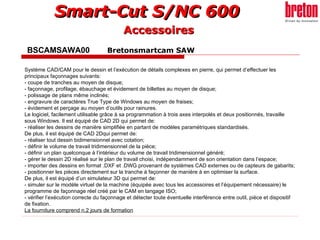BSCAMSAWA00  Bretonsmartcam SAW Accessoires Système CAD/CAM pour le dessin et l’exécution de détails complexes en pierre, qui permet d’effectuer les principaux façonnages suivants: - coupe de tranches au moyen de disque; - façonnage, profilage, ébauchage et évidement de billettes au moyen de disque; - polissage de plans même inclinés; - engravure de caractères True Type de Windows au moyen de fraises; - évidement et perçage au moyen d’outils pour rainures. Le logiciel, facilement utilisable grâce à sa programmation à trois axes interpolés et deux positionnés, travaille sous Windows. Il est équipé de CAD 2D qui permet de: - réaliser les dessins de manière simplifiée en partant de modèles paramétriques standardisés. De plus, il est équipé de CAD 2Dqui permet de: - réaliser tout dessin bidimensionnel avec cotation; - définir le volume de travail tridimensionnel de la pièce; - définir un plan quelconque à l’intérieur du volume de travail tridimensionnel généré; - gérer le dessin 2D réalisé sur le plan de travail choisi, indépendamment de son orientation dans l’espace; - importer des dessins en format .DXF et .DWG provenant de systèmes CAD externes ou de capteurs de gabarits; - positionner les pièces directement sur la tranche à façonner de manière à en optimiser la surface. De plus, il est équipé d’un simulateur 3D qui permet de: - simuler sur le modèle virtuel de la machine (équipée avec tous les accessoires et l’équipement nécessaire) le programme de façonnage réel créé par le CAM en langage ISO; - vérifier l’exécution correcte du façonnage et détecter toute éventuelle interférence entre outil, pièce et dispositif de fixation. La fourniture comprend n.2 jours de formation 