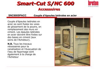 SNC800SPACC     Couple d’épaules latérales en acier   Couple d’épaules latérales en acier où sont fixées les voies de glissement de la poutre, en remplacement des murs en ciment. Les épaules latérales en acier doivent être fixées sur des bases en ciment (aux soins de l’Acheteur). N.B.  Tous les travaux nécessaires pour la canalisation et l’évacuation de l’eau de façonnage sont également à la charge de l’Acheteur   Accessoires 
