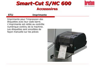 STIJ    Imprimante   Imprimante pour l'impression des étiquettes avec leur code barre. L’imprimante est reliée au contrôle numérique continu de la machine. Les étiquettes sont encollées de façon manuelle sur les pièces   Accessoires 