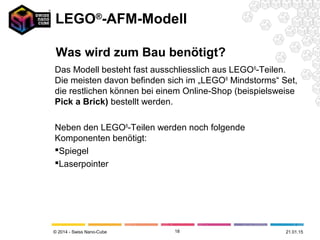 © 2014 - Swiss Nano-Cube
Das Modell besteht fast ausschliesslich aus LEGO®
-Teilen.
Die meisten davon befinden sich im „LEGO®
Mindstorms“ Set,
die restlichen können bei einem Online-Shop (beispielsweise
Pick a Brick) bestellt werden.
Neben den LEGO®
-Teilen werden noch folgende
Komponenten benötigt:
Spiegel
Laserpointer
18 21.01.15
LEGO®
-AFM-Modell
Was wird zum Bau benötigt?
 