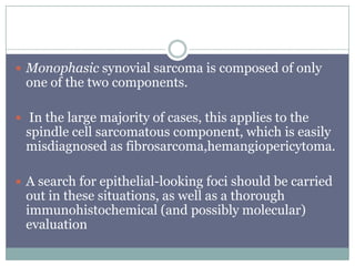  Monophasic synovial sarcoma is composed of only
one of the two components.
 In the large majority of cases, this applies to the
spindle cell sarcomatous component, which is easily
misdiagnosed as fibrosarcoma,hemangiopericytoma.
 A search for epithelial-looking foci should be carried
out in these situations, as well as a thorough
immunohistochemical (and possibly molecular)
evaluation
 
