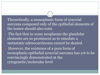  Theoretically, a monophasic form of synovial
sarcoma composed only of the epithelial elements of
the tumor should also exist.
 The fact that in some neoplasms the glandular
elements are so prominent as to simulate a
metastatic adenocarcinoma cannot be denied.
 However, the existence of a pure form of
monophasic epithelial synovial sarcoma has yet to be
convincingly demonstrated at the
cytogenetic/molecular level
 