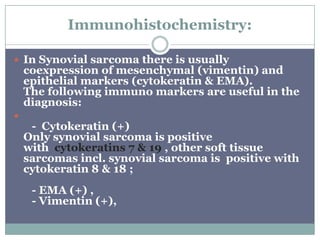 Immunohistochemistry:
 In Synovial sarcoma there is usually
coexpression of mesenchymal (vimentin) and
epithelial markers (cytokeratin & EMA).
The following immuno markers are useful in the
diagnosis:

- Cytokeratin (+)
Only synovial sarcoma is positive
with cytokeratins 7 & 19 , other soft tissue
sarcomas incl. synovial sarcoma is positive with
cytokeratin 8 & 18 ;
- EMA (+) ,
- Vimentin (+),
 