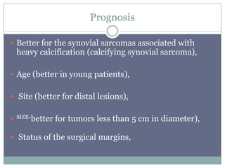 Prognosis
 Better for the synovial sarcomas associated with
heavy calcification (calcifying synovial sarcoma),
 Age (better in young patients),
 Site (better for distal lesions),
 SIZE-better for tumors less than 5 cm in diameter),
 Status of the surgical margins,
 