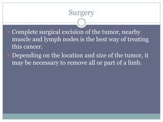 Surgery
 Complete surgical excision of the tumor, nearby
muscle and lymph nodes is the best way of treating
this cancer.
 Depending on the location and size of the tumor, it
may be necessary to remove all or part of a limb.
 