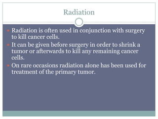 Radiation
 Radiation is often used in conjunction with surgery
to kill cancer cells.
 It can be given before surgery in order to shrink a
tumor or afterwards to kill any remaining cancer
cells.
 On rare occasions radiation alone has been used for
treatment of the primary tumor.
 