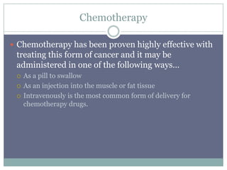 Chemotherapy
 Chemotherapy has been proven highly effective with
treating this form of cancer and it may be
administered in one of the following ways…
 As a pill to swallow
 As an injection into the muscle or fat tissue
 Intravenously is the most common form of delivery for
chemotherapy drugs.
 