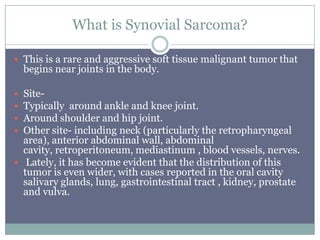 What is Synovial Sarcoma?
 This is a rare and aggressive soft tissue malignant tumor that
begins near joints in the body.
 Site-
 Typically around ankle and knee joint.
 Around shoulder and hip joint.
 Other site- including neck (particularly the retropharyngeal
area), anterior abdominal wall, abdominal
cavity, retroperitoneum, mediastinum , blood vessels, nerves.
 Lately, it has become evident that the distribution of this
tumor is even wider, with cases reported in the oral cavity
salivary glands, lung, gastrointestinal tract , kidney, prostate
and vulva.
 