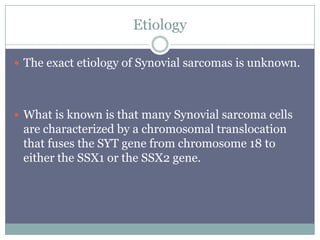 Etiology
 The exact etiology of Synovial sarcomas is unknown.
 What is known is that many Synovial sarcoma cells
are characterized by a chromosomal translocation
that fuses the SYT gene from chromosome 18 to
either the SSX1 or the SSX2 gene.
 