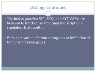 Etiology Continued
 The fusion proteins SYT-SSX1 and SYT-SSX2 are
believed to function as abnormal transcriptional
regulators that result in
 Either activation of proto-oncogenes or inhibition of
tumor suppressor genes.
 
